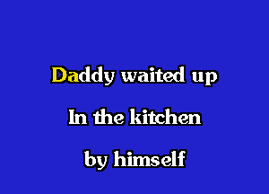 Daddy waited up

In the kitchen

by himself