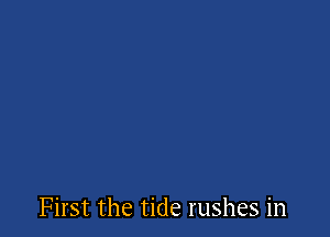 First the tide rushes in