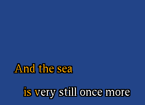 And the sea

is very still once more