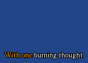 With one burning thought