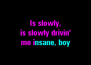 Is slowly.

is slowly drivin'
me insane. boy