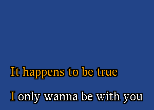 It happens to be true

I only wanna be with you