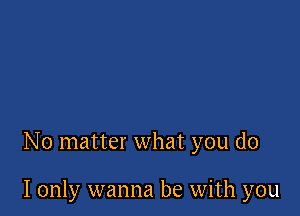 No matter what you do

I only wanna be with you