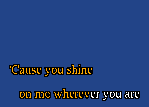 'Cause you shine

on me wherever you are