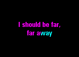 I should be far,

far away