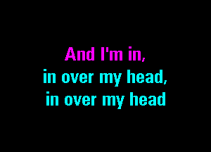 And I'm in,

in over my head,
in over my head