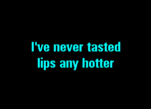 I've never tasted

lips any hotter