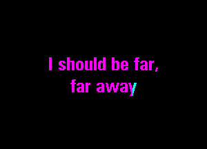 I should be far,

far away