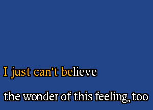 I just can't believe

the wonder of this feeling,t00