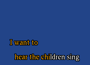I want to

hear the children sing