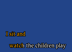 I sit and

watch the children play