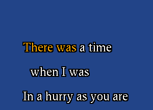 There was a time

when I was

In a hurry as you are