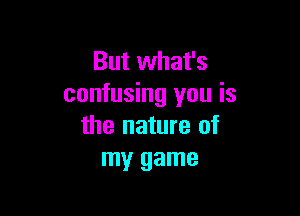 But what's
confusing you is

the nature of
my game
