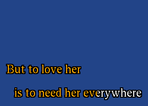But to love her

is to need her everywhere