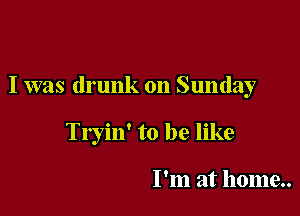 I was drunk on Sunday

Tryin' to be like

I'm at home..