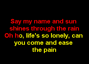 Say my name and sun
shines through the rain
Oh ho, life's so lonely, can
you come and ease
the pain