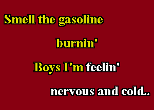 Smell the gasoline

burnin'
Boys I'm feelin'

nervous and cold..