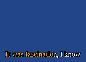 It was fascination, I know
