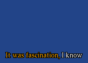 It was fascination, I know