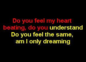 Do you feel my heart
beating, do you understand
Do you feel the same,
am I only dreaming