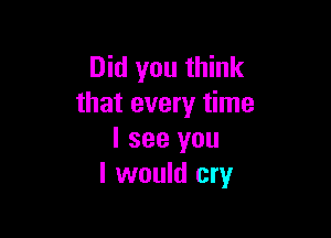 Did you think
that every time

I see you
I would cry