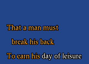That a man must

break his back

To earn his clay of leisure