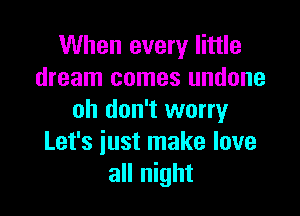 When every little
dream comes undone

oh don't worry
Let's iust make love
all night