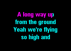 A long way up
from the ground

Yeah we're flying
so high and