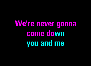 We're never gonna

come down
you and me