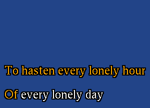 To hasten every lonely hour

Of every lonely day