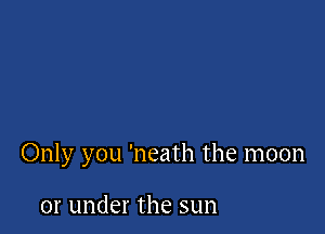 Only you 'neath the moon

or under the sun