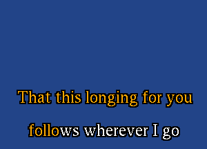 That this longing for you

follows wherever I go