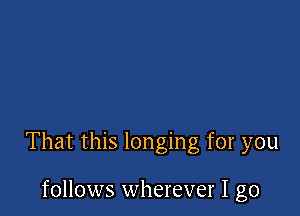 That this longing for you

follows wherever I go