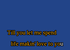 Till you let me spend

life makin' love to you