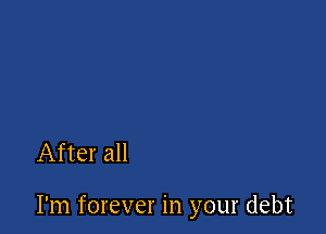 After all

I'm forever in your debt