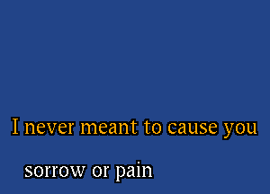 I never meant to cause you

sorrow or pain