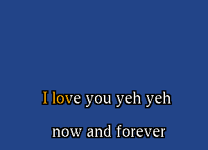 I love you yeh yeh

now and forever