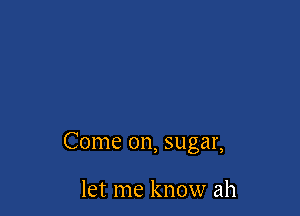Come on, sugar,

let me know ah