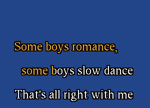 Some boys romance,

some boys slow dance

That's all right with me