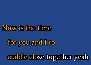 Now is the time

for you and I to

cuddle close together yeah