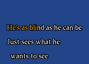 He's as blind as he can be

J ust sees what he

wants to see
