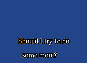 Should I try to do

some more?