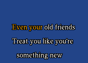 Even your old friends

Treat you like you're

something new