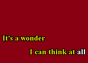 It's a wonder

I can think at all