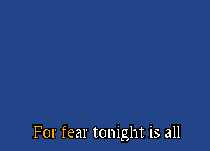 For fear tonight is all
