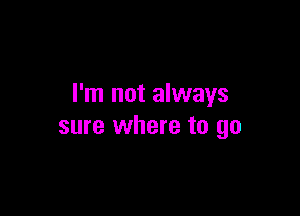 I'm not always

sure where to go