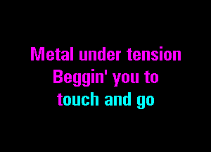 Metal under tension

Beggin' you to
touch and go