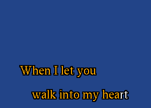 When I let you

walk into my heart