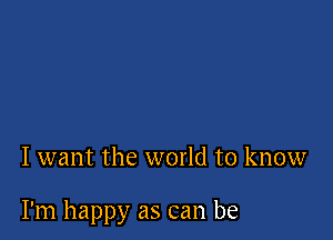 I want the world to know

I'm happy as can be