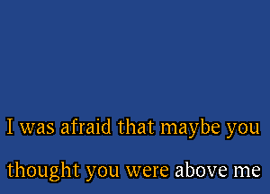 I was afraid that maybe you

thought you were above me